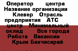 Оператор Call-центра › Название организации ­ Клевер › Отрасль предприятия ­ АТС, call-центр › Минимальный оклад ­ 1 - Все города Работа » Вакансии   . Крым,Бахчисарай